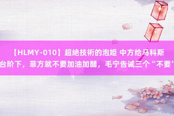 【HLMY-010】超絶技術的泡姫 中方给马科斯台阶下，菲方就不要加油加醋，毛宁告诫三个“不要”