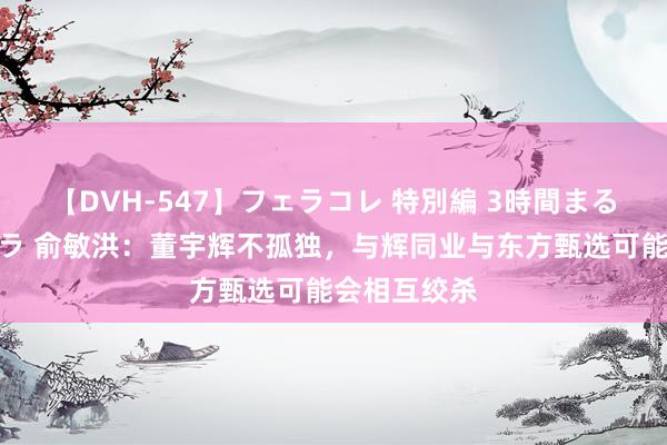 【DVH-547】フェラコレ 特別編 3時間まるごとWフェラ 俞敏洪：董宇辉不孤独，与辉同业与东方甄选可能会相互绞杀