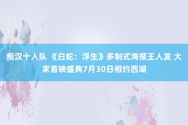 痴汉十人队 《白蛇：浮生》多制式海报王人发 大家首映盛典7月30日相约西湖