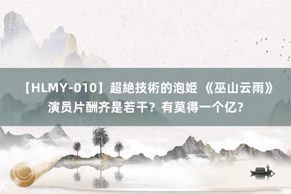 【HLMY-010】超絶技術的泡姫 《巫山云雨》演员片酬齐是若干？有莫得一个亿？