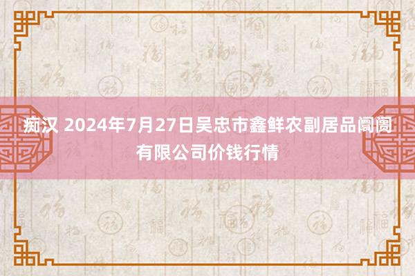 痴汉 2024年7月27日吴忠市鑫鲜农副居品阛阓有限公司价钱行情