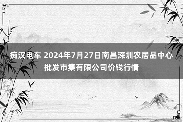 痴汉电车 2024年7月27日南昌深圳农居品中心批发市集有限公司价钱行情