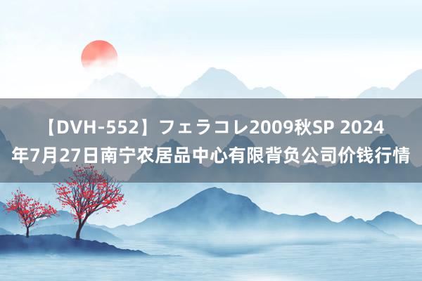 【DVH-552】フェラコレ2009秋SP 2024年7月27日南宁农居品中心有限背负公司价钱行情