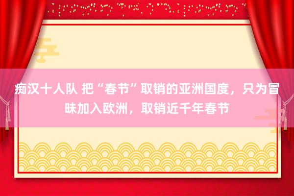 痴汉十人队 把“春节”取销的亚洲国度，只为冒昧加入欧洲，取销近千年春节