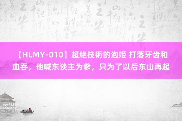 【HLMY-010】超絶技術的泡姫 打落牙齿和血吞，他喊东谈主为爹，只为了以后东山再起