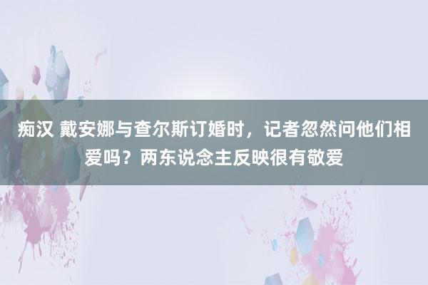 痴汉 戴安娜与查尔斯订婚时，记者忽然问他们相爱吗？两东说念主反映很有敬爱