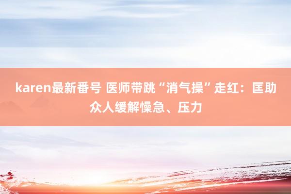 karen最新番号 医师带跳“消气操”走红：匡助众人缓解懆急、压力