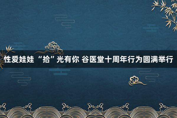 性爱娃娃 “拾”光有你 谷医堂十周年行为圆满举行