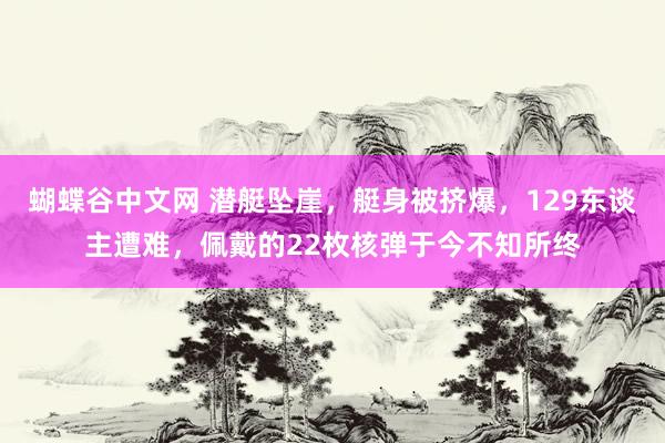 蝴蝶谷中文网 潜艇坠崖，艇身被挤爆，129东谈主遭难，佩戴的22枚核弹于今不知所终