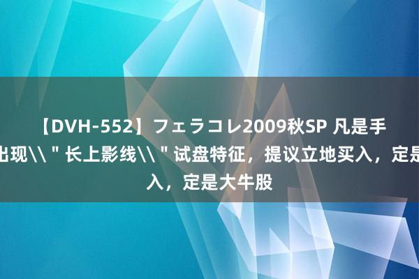 【DVH-552】フェラコレ2009秋SP 凡是手中股票出现\＂长上影线\＂试盘特征，提议立地买入，定是大牛股