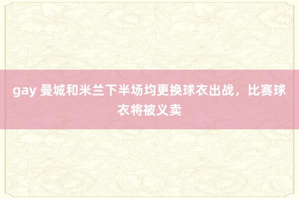 gay 曼城和米兰下半场均更换球衣出战，比赛球衣将被义卖