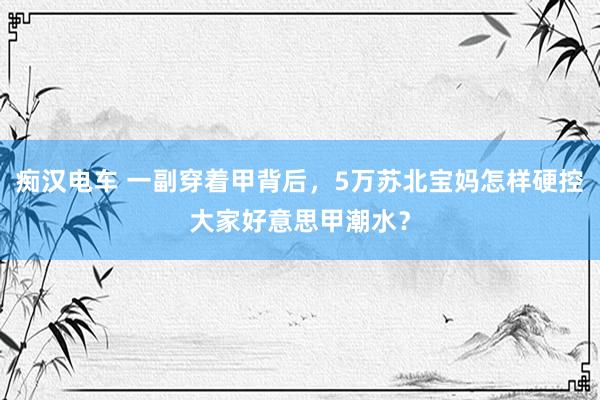 痴汉电车 一副穿着甲背后，5万苏北宝妈怎样硬控大家好意思甲潮水？