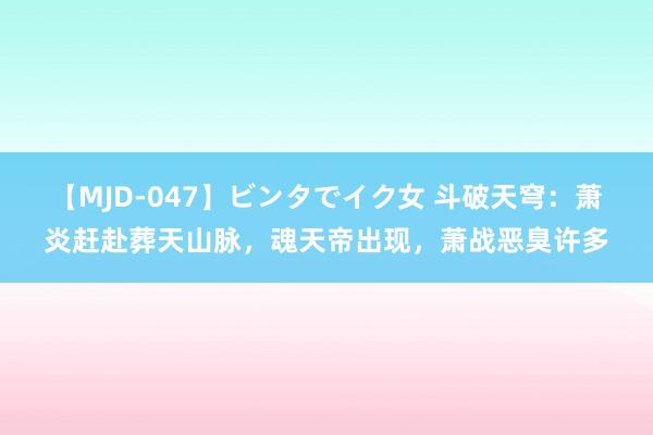 【MJD-047】ビンタでイク女 斗破天穹：萧炎赶赴葬天山脉，魂天帝出现，萧战恶臭许多