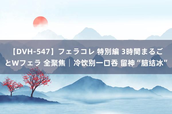 【DVH-547】フェラコレ 特別編 3時間まるごとWフェラ 全聚焦│冷饮别一口吞 留神“脑结冰”