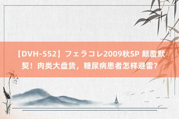 【DVH-552】フェラコレ2009秋SP 颠覆默契！肉类大盘货，糖尿病患者怎样避雷？