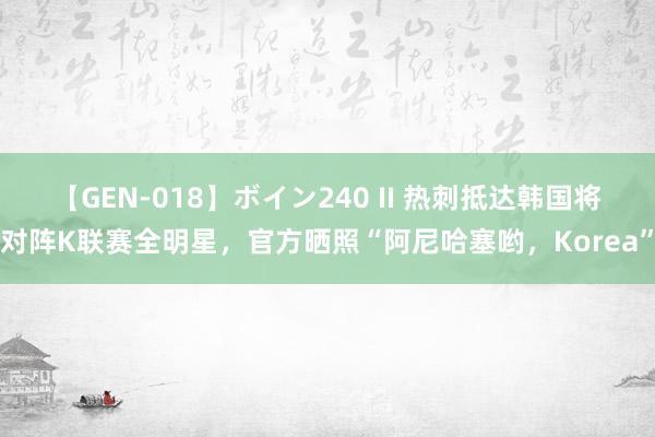 【GEN-018】ボイン240 II 热刺抵达韩国将对阵K联赛全明星，官方晒照“阿尼哈塞哟，Korea”