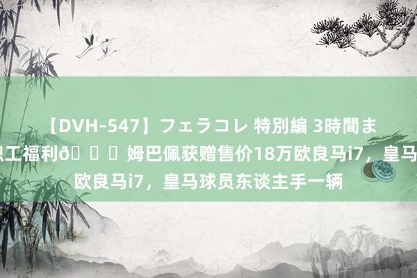 【DVH-547】フェラコレ 特別編 3時間まるごとWフェラ 职工福利?姆巴佩获赠售价18万欧良马i7，皇马球员东谈主手一辆