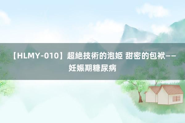 【HLMY-010】超絶技術的泡姫 甜密的包袱——妊娠期糖尿病