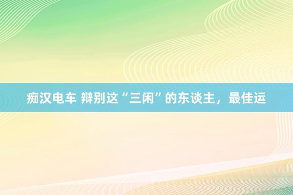 痴汉电车 辩别这“三闲”的东谈主，最佳运