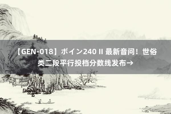 【GEN-018】ボイン240 II 最新音问！世俗类二段平行投档分数线发布→