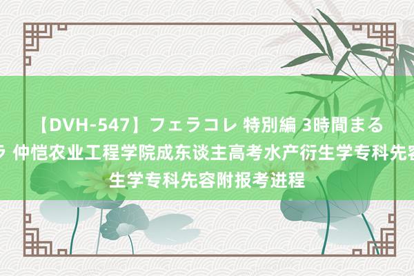 【DVH-547】フェラコレ 特別編 3時間まるごとWフェラ 仲恺农业工程学院成东谈主高考水产衍生学专科先容附报考进程