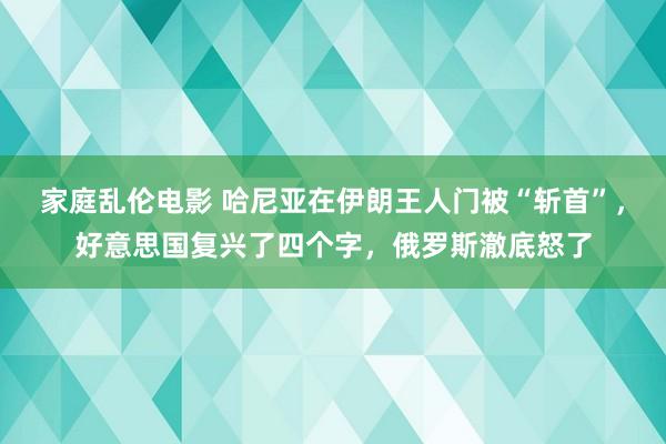 家庭乱伦电影 哈尼亚在伊朗王人门被“斩首”，好意思国复兴了四个字，俄罗斯澈底怒了