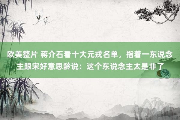 欧美整片 蒋介石看十大元戎名单，指着一东说念主跟宋好意思龄说：这个东说念主太是非了