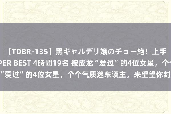 【TDBR-135】黒ギャルデリ嬢のチョー絶！上手いフェラチオ！！SUPER BEST 4時間19名 被成龙“爱过”的4位女星，个个气质迷东谈主，来望望你封闭几个？