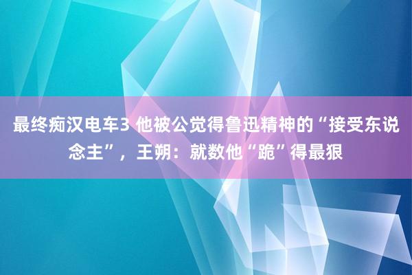 最终痴汉电车3 他被公觉得鲁迅精神的“接受东说念主”，王朔：就数他“跪”得最狠