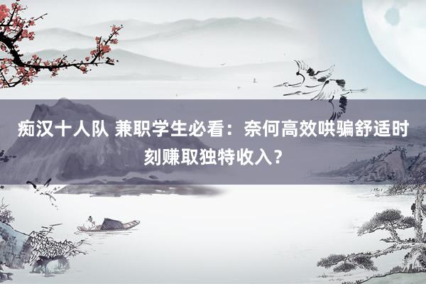 痴汉十人队 兼职学生必看：奈何高效哄骗舒适时刻赚取独特收入？