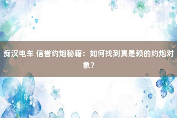 痴汉电车 信誉约炮秘籍：如何找到真是赖的约炮对象？