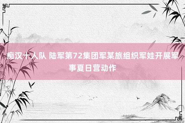 痴汉十人队 陆军第72集团军某旅组织军娃开展军事夏日营动作