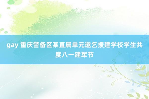 gay 重庆警备区某直属单元邀乞援建学校学生共度八一建军节