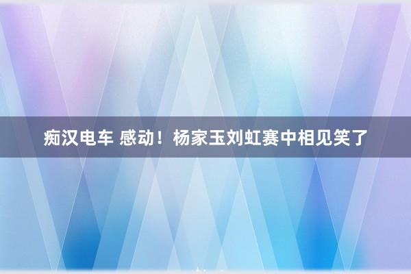 痴汉电车 感动！杨家玉刘虹赛中相见笑了