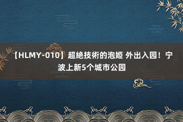 【HLMY-010】超絶技術的泡姫 外出入园！宁波上新5个城市公园