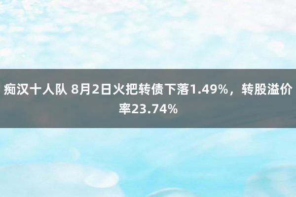 痴汉十人队 8月2日火把转债下落1.49%，转股溢价率23.74%