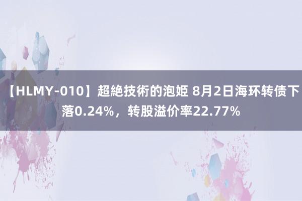 【HLMY-010】超絶技術的泡姫 8月2日海环转债下落0.24%，转股溢价率22.77%