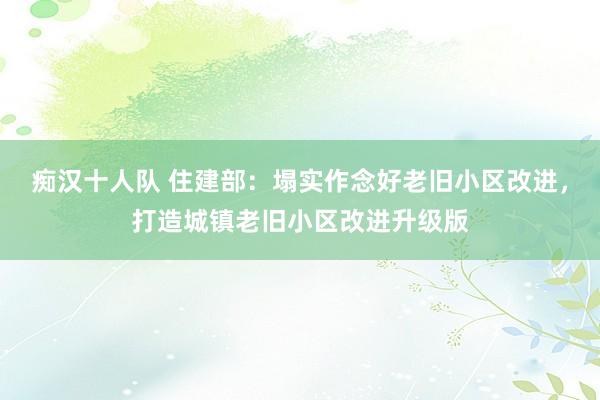 痴汉十人队 住建部：塌实作念好老旧小区改进，打造城镇老旧小区改进升级版