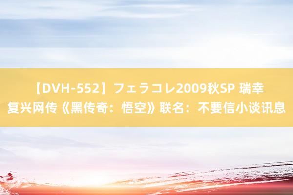 【DVH-552】フェラコレ2009秋SP 瑞幸复兴网传《黑传奇：悟空》联名：不要信小谈讯息