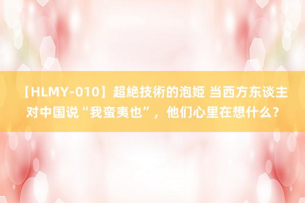 【HLMY-010】超絶技術的泡姫 当西方东谈主对中国说“我蛮夷也”，他们心里在想什么？