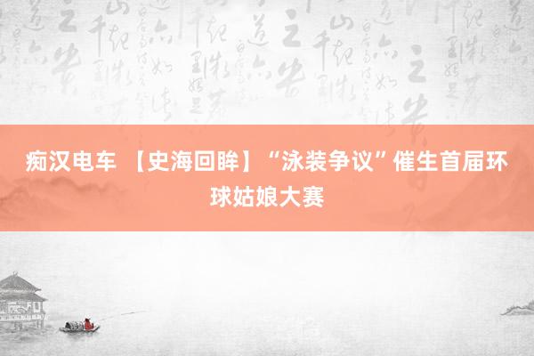 痴汉电车 【史海回眸】“泳装争议”催生首届环球姑娘大赛