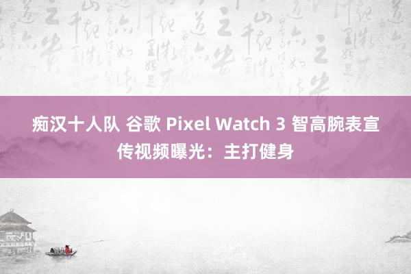 痴汉十人队 谷歌 Pixel Watch 3 智高腕表宣传视频曝光：主打健身