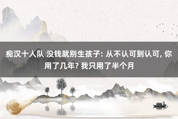 痴汉十人队 没钱就别生孩子: 从不认可到认可， 你用了几年? 我只用了半个月