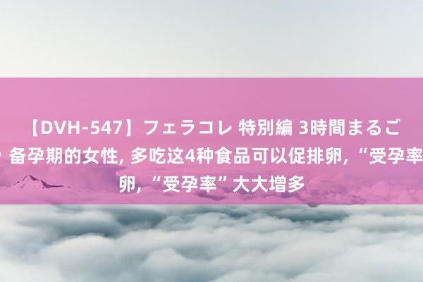 【DVH-547】フェラコレ 特別編 3時間まるごとWフェラ 备孕期的女性， 多吃这4种食品可以促排卵， “受孕率”大大增多