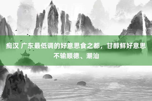 痴汉 广东最低调的好意思食之都，甘醇鲜好意思不输顺德、潮汕