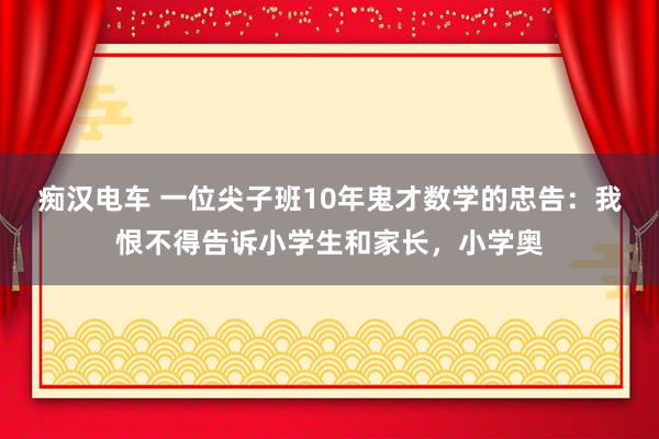 痴汉电车 一位尖子班10年鬼才数学的忠告：我恨不得告诉小学生和家长，小学奥