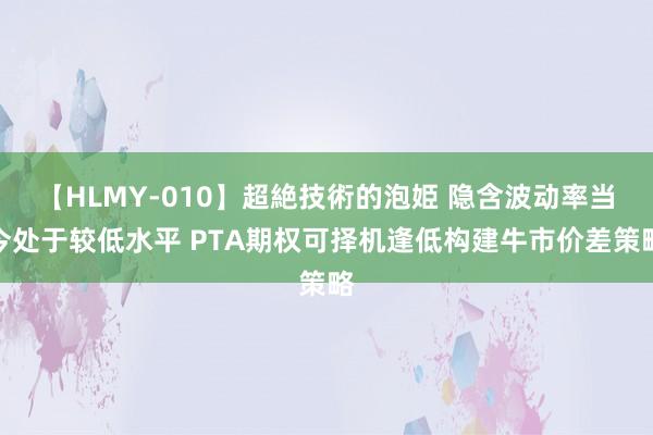 【HLMY-010】超絶技術的泡姫 隐含波动率当今处于较低水平 PTA期权可择机逢低构建牛市价差策略