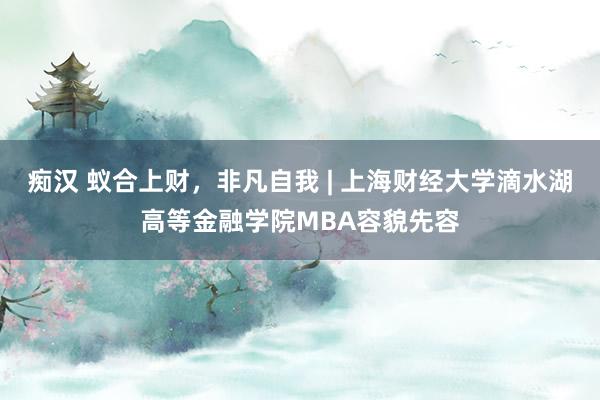 痴汉 蚁合上财，非凡自我 | 上海财经大学滴水湖高等金融学院MBA容貌先容