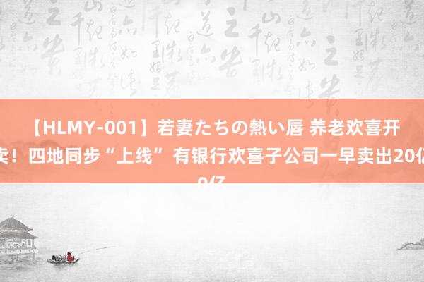 【HLMY-001】若妻たちの熱い唇 养老欢喜开卖！四地同步“上线” 有银行欢喜子公司一早卖出20亿