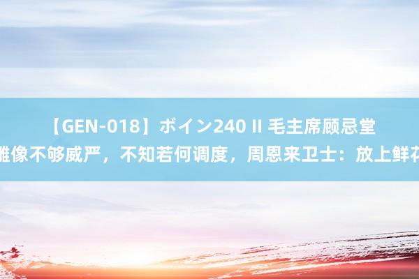 【GEN-018】ボイン240 II 毛主席顾忌堂雕像不够威严，不知若何调度，周恩来卫士：放上鲜花